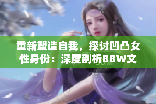 重新塑造自我，探讨凹凸女性身份：深度剖析BBW文化