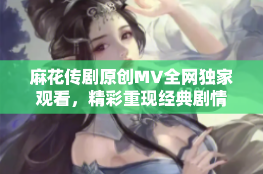 麻花传剧原创MV全网独家观看，精彩重现经典剧情