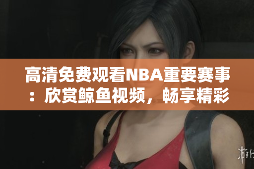 高清免费观看NBA重要赛事：欣赏鲸鱼视频，畅享精彩篮球盛宴！