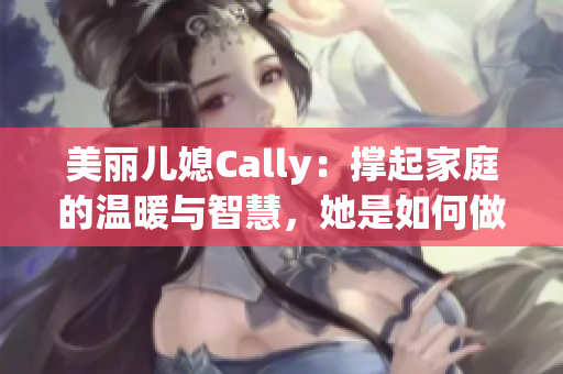 美丽儿媳Cally：撑起家庭的温暖与智慧，她是如何做到的？