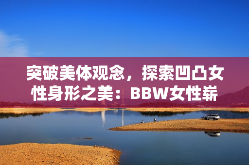 突破美体观念，探索凹凸女性身形之美：BBW女性崭露新风采!