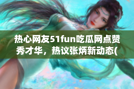 热心网友51fun吃瓜网点赞秀才华，热议张炳新动态(1)