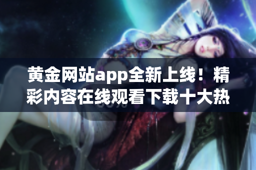 黄金网站app全新上线！精彩内容在线观看下载十大热门推荐(1)