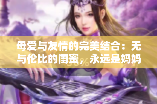 母爱与友情的完美结合：无与伦比的闺蜜，永远是妈妈