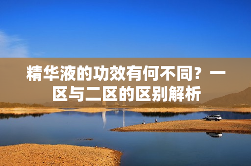 精华液的功效有何不同？一区与二区的区别解析