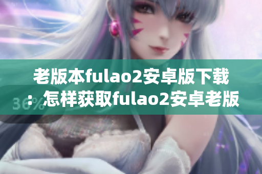 老版本fulao2安卓版下载：怎样获取fulao2安卓老版本？(1)