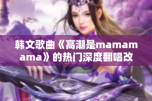 韩文歌曲《高潮是mamamama》的热门深度翻唱改编版本