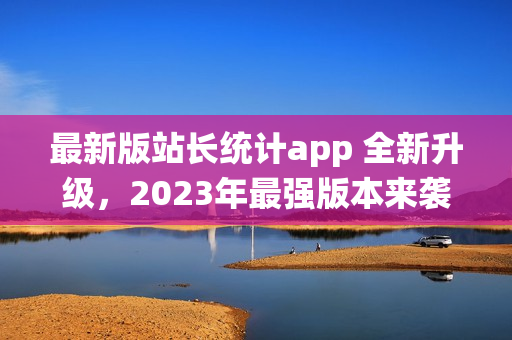 最新版站长统计app 全新升级，2023年最强版本来袭!(1)