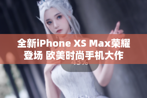 全新iPhone XS Max荣耀登场 欧美时尚手机大作