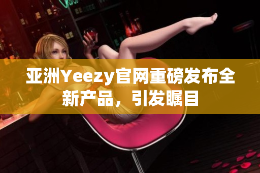 亚洲Yeezy官网重磅发布全新产品，引发瞩目