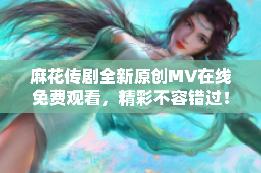 麻花传剧全新原创MV在线免费观看，精彩不容错过！