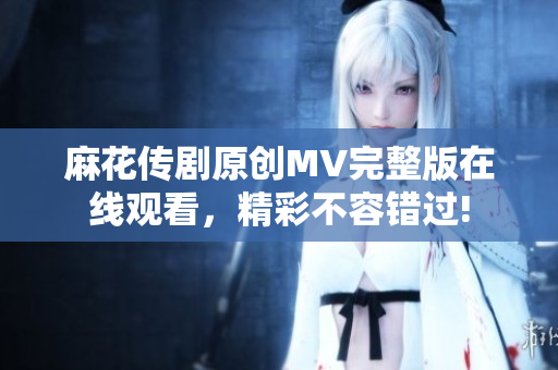 麻花传剧原创MV完整版在线观看，精彩不容错过!