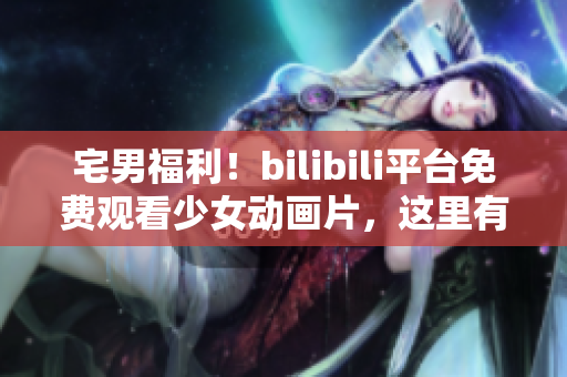 宅男福利！bilibili平台免费观看少女动画片，这里有你喜爱的精彩内容