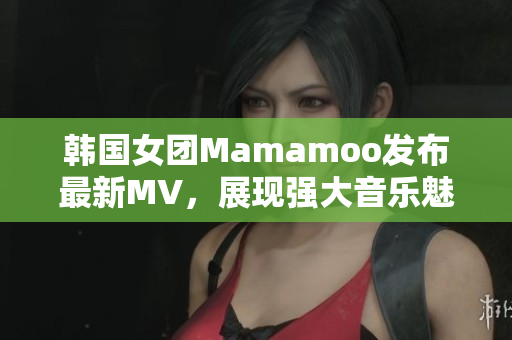 韩国女团Mamamoo发布最新MV，展现强大音乐魅力