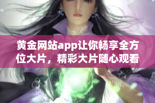 黄金网站app让你畅享全方位大片，精彩大片随心观看