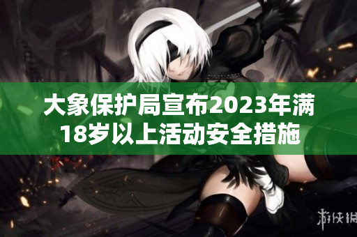 大象保护局宣布2023年满18岁以上活动安全措施