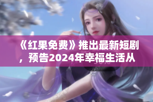 《红果免费》推出最新短剧，预告2024年幸福生活从这里开始！