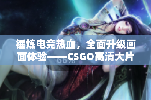 锤炼电竞热血，全面升级画面体验——CSGO高清大片蘑菇