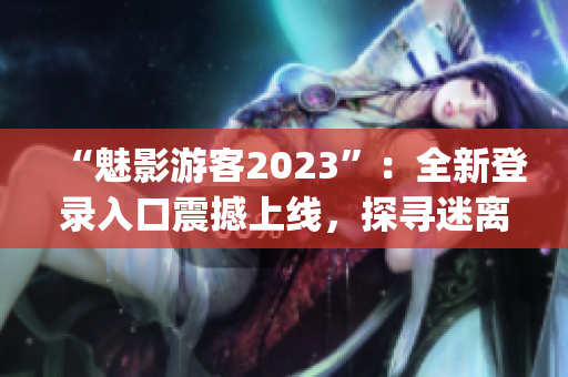 “魅影游客2023”：全新登录入口震撼上线，探寻迷离世界！(1)