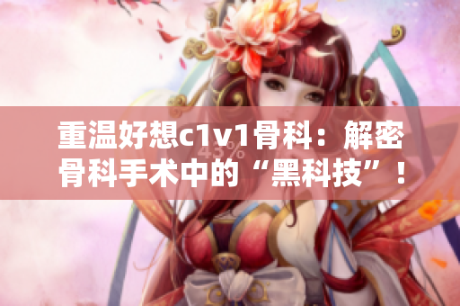 重温好想c1v1骨科：解密骨科手术中的“黑科技”！