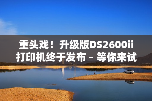 重头戏！升级版DS2600ii打印机终于发布 – 等你来试！