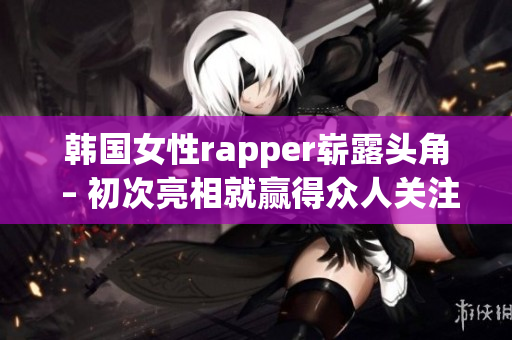 韩国女性rapper崭露头角 – 初次亮相就赢得众人关注