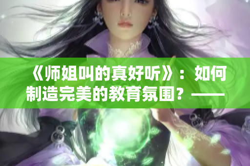 《师姐叫的真好听》：如何制造完美的教育氛围？——聆听师姐娓娓道来