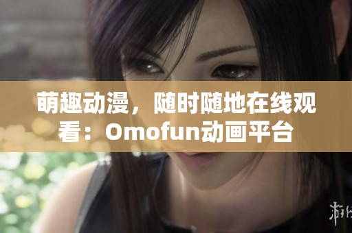 萌趣动漫，随时随地在线观看：Omofun动画平台