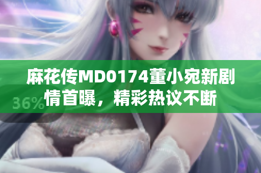 麻花传MD0174董小宛新剧情首曝，精彩热议不断