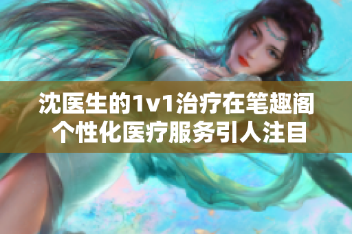 沈医生的1v1治疗在笔趣阁 个性化医疗服务引人注目