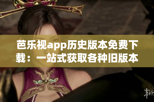 芭乐视app历史版本免费下载：一站式获取各种旧版本