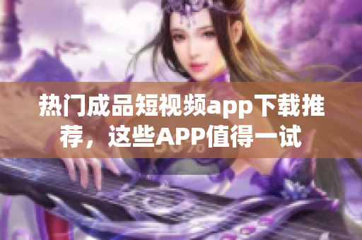 热门成品短视频app下载推荐，这些APP值得一试