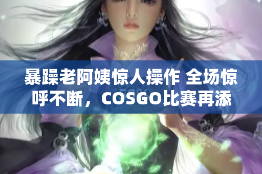 暴躁老阿姨惊人操作 全场惊呼不断，COSGO比赛再添变数！