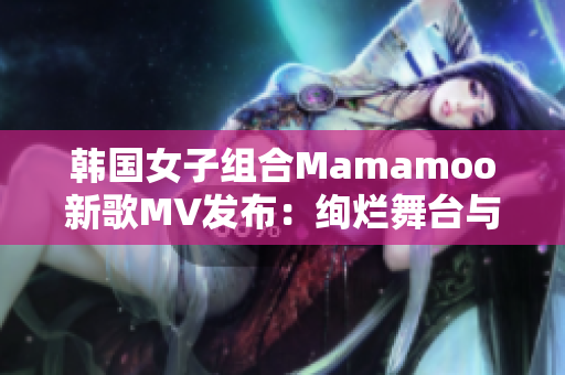 韩国女子组合Mamamoo新歌MV发布：绚烂舞台与独特魅力展现