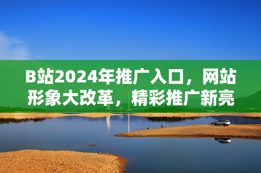 B站2024年推广入口，网站形象大改革，精彩推广新亮点