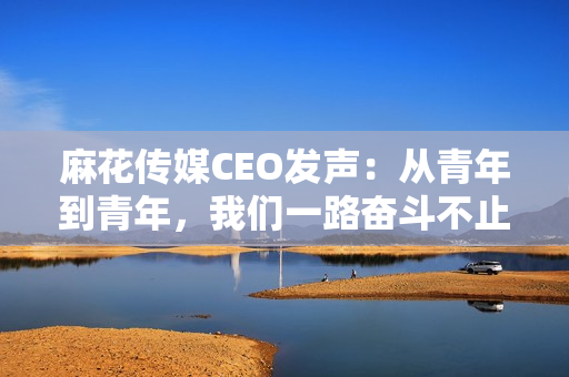 麻花传媒CEO发声：从青年到青年，我们一路奋斗不止！