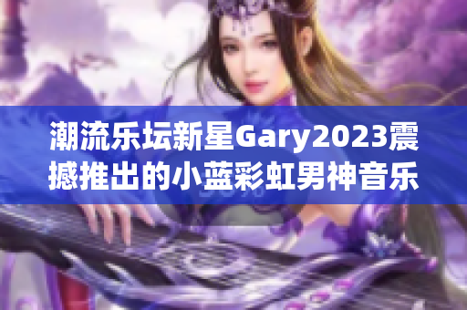 潮流乐坛新星Gary2023震撼推出的小蓝彩虹男神音乐作品