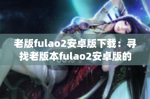 老版fulao2安卓版下载：寻找老版本fulao2安卓版的方法(1)