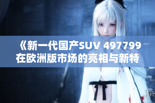 《新一代国产SUV 497799在欧洲版市场的亮相与新特性》