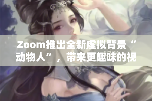 Zoom推出全新虚拟背景“动物人”，带来更趣味的视频会议体验