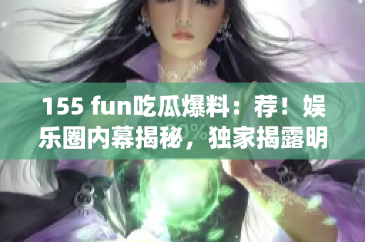 155 fun吃瓜爆料：荐！娱乐圈内幕揭秘，独家揭露明星隐秘故事(1)