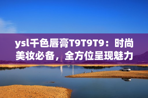 ysl千色唇膏T9T9T9：时尚美妆必备，全方位呈现魅力色彩