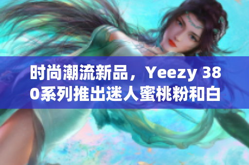 时尚潮流新品，Yeezy 380系列推出迷人蜜桃粉和白色