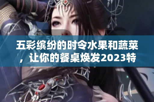 五彩缤纷的时令水果和蔬菜，让你的餐桌焕发2023特别气息