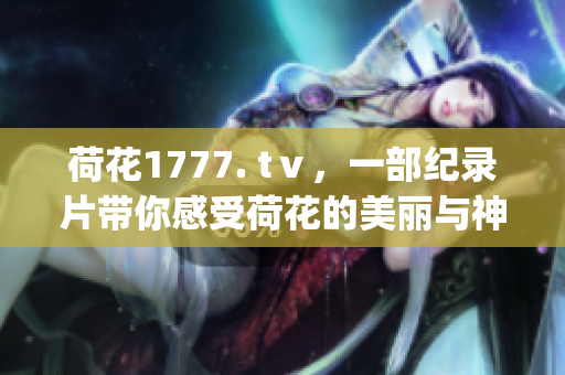 荷花1777. tⅴ，一部纪录片带你感受荷花的美丽与神韵(1)