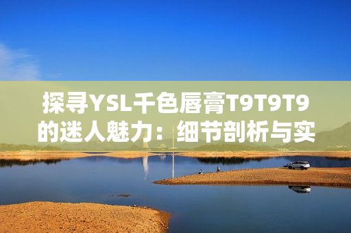 探寻YSL千色唇膏T9T9T9的迷人魅力：细节剖析与实测呈现