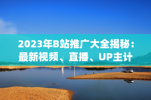 2023年B站推广大全揭秘：最新视频、直播、UP主计划揭秘(1)