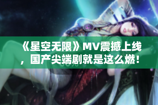 《星空无限》MV震撼上线，国产尖端剧就是这么燃！