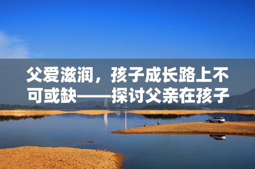 父爱滋润，孩子成长路上不可或缺——探讨父亲在孩子成长中的重要作用