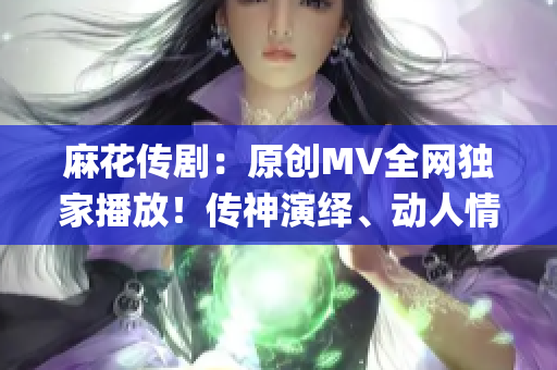 麻花传剧：原创MV全网独家播放！传神演绎、动人情感一网打尽(1)